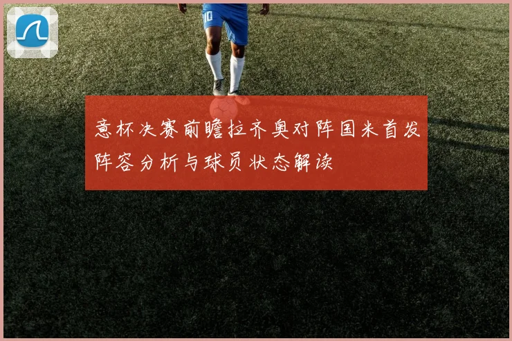 意杯决赛前瞻拉齐奥对阵国米首发阵容分析与球员状态解读