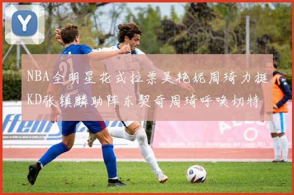 NBA全明星花式拉票吴艳妮周琦力挺KD张镇麟助阵东契奇周琦呼唤切特共襄盛举