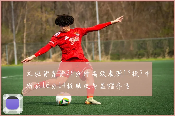 文班背靠背26分钟高效表现15投7中斩获16分14板助攻与盖帽齐飞