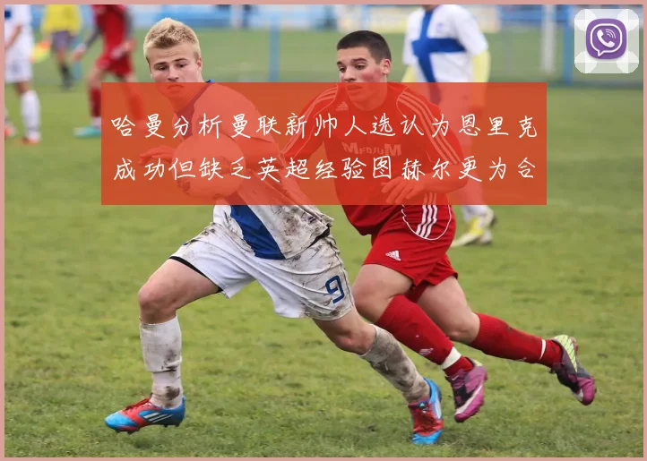 哈曼分析曼联新帅人选认为恩里克成功但缺乏英超经验图赫尔更为合适