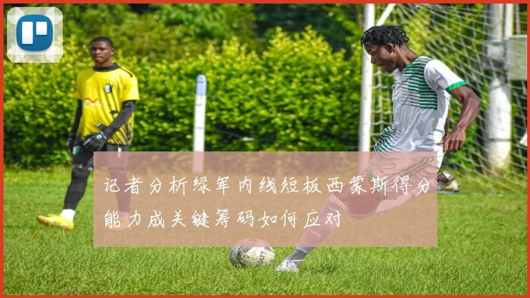 记者分析绿军内线短板西蒙斯得分能力成关键筹码如何应对