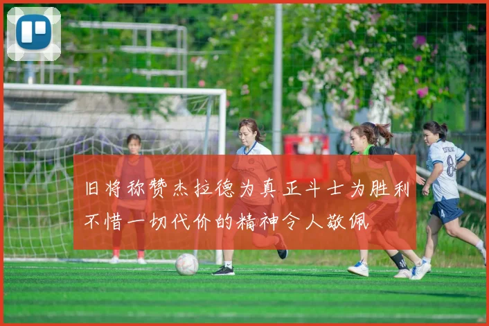 旧将称赞杰拉德为真正斗士为胜利不惜一切代价的精神令人敬佩