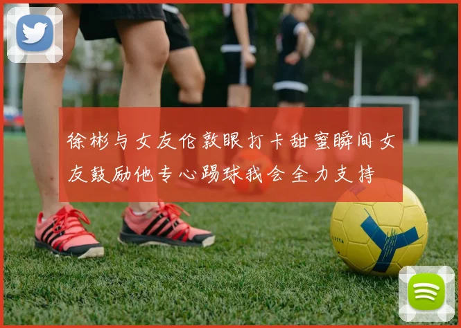 徐彬与女友伦敦眼打卡甜蜜瞬间女友鼓励他专心踢球我会全力支持