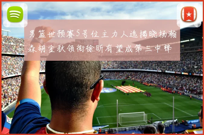 男篮世预赛5号位主力人选揭晓杨瀚森胡金秋领衔徐昕有望成第三中锋