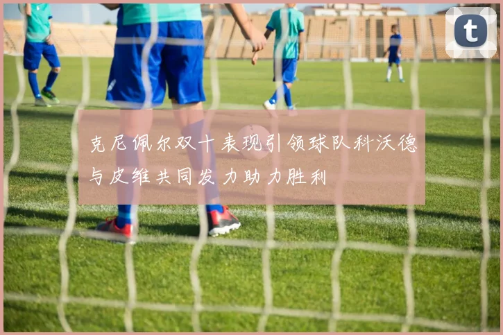克尼佩尔双十表现引领球队科沃德与皮维共同发力助力胜利