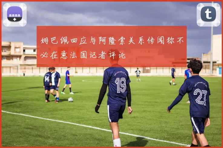 姆巴佩回应与阿隆索关系传闻称不必在意法国记者评论