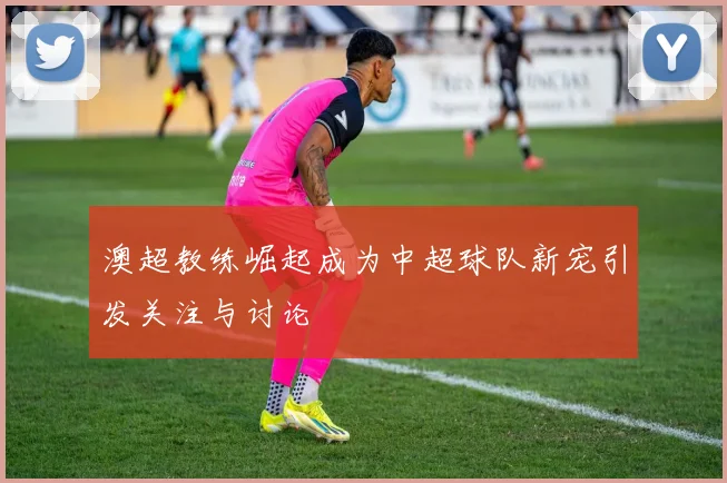 澳超教练崛起成为中超球队新宠引发关注与讨论