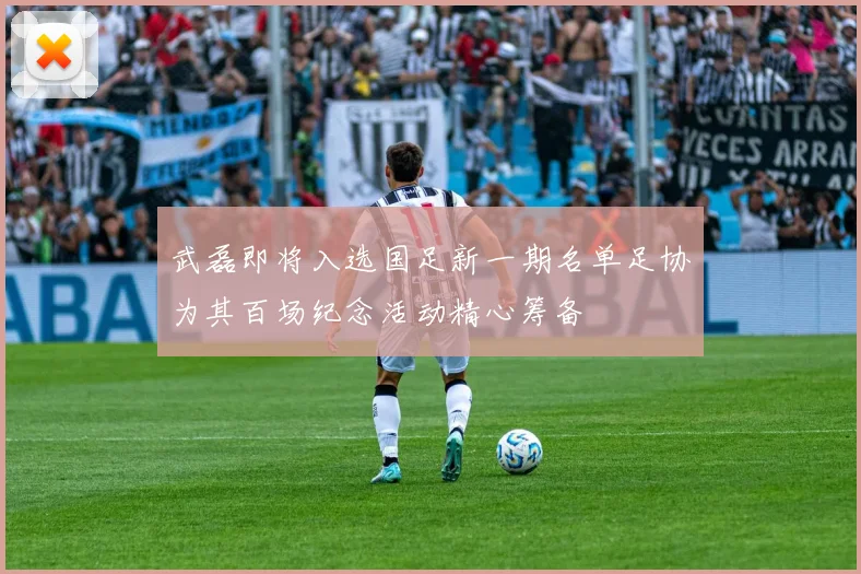 武磊即将入选国足新一期名单足协为其百场纪念活动精心筹备