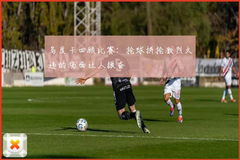 乌度卡回顾比赛：抢球拼抢激烈久违的场面让人振奋