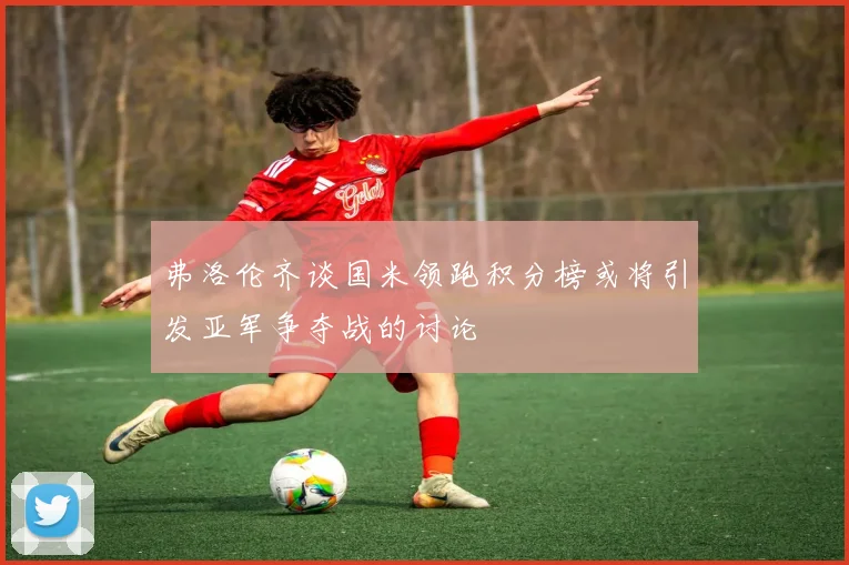弗洛伦齐谈国米领跑积分榜或将引发亚军争夺战的讨论