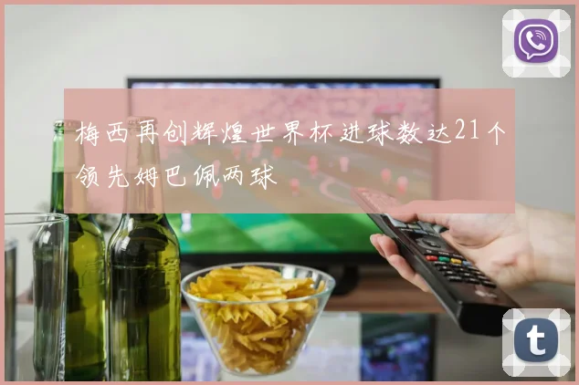 梅西再创辉煌世界杯进球数达21个领先姆巴佩两球